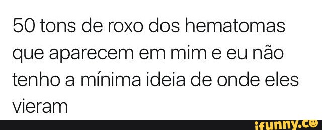 50 tons de roxo dos hematomas
que aparecem em mim e eu não
tenho a mínima ideia de onde eles
vieram