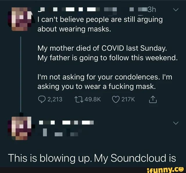 Aamanm co
can't believe people are still arguing
about wearing masks.
My mother died of COVID last Sunday.
My father is going to follow this weekend.
I'm not asking for your condolences. I'm asking you to wear a fucking mask.
ff,
217K
ie
This is blowing up. My Soundcloud is