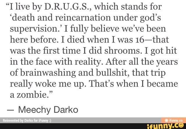 live by D.R.U.G.S., which stands for
'death and reincarnation under god's supervision.' I fully believe we've been here before. I died when I was 16-that was the first time I did shrooms. I got hit in the face with reality. After all the years of brainwashing and bullshit, that trip really woke me up. That's when I became a zombie."
- Meechy Darko