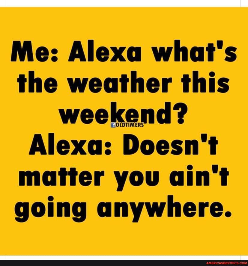 Me: Alexa what's the weather this weekend?
Alexa: Doesn't matter you ain't going anywhere.