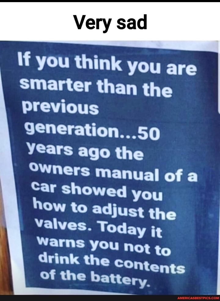 If you think you are
smarter than the previous generation...50 years ago the
Owners manual of
Car showed you
Ow to adjust the
Ot to ntents ry.
Valves. Today it warns you n to drink the co of the batte
Ot to
ntents ry.