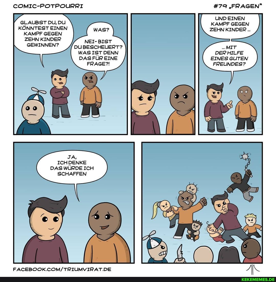 COMIC-POTPOURRI
GLAUBST DU, DU KÖNNTEST EINEN
KAMPF GEGEN
ZEHN KINDER
GEWINNEN? DU BESCHEUERT?
WAS IST DENN DAS FÜR EINE FRAGE?!
JA,
ICHDENKE DAS WÜRDE ICH SCHAFFEN
FACEBOOK. .DE
#79 "FRAGEN"
UND EINEN KAMPF GEGEN ZEHN KINDER...
MIT DERHILFE EINES GUTEN FREUNDES?