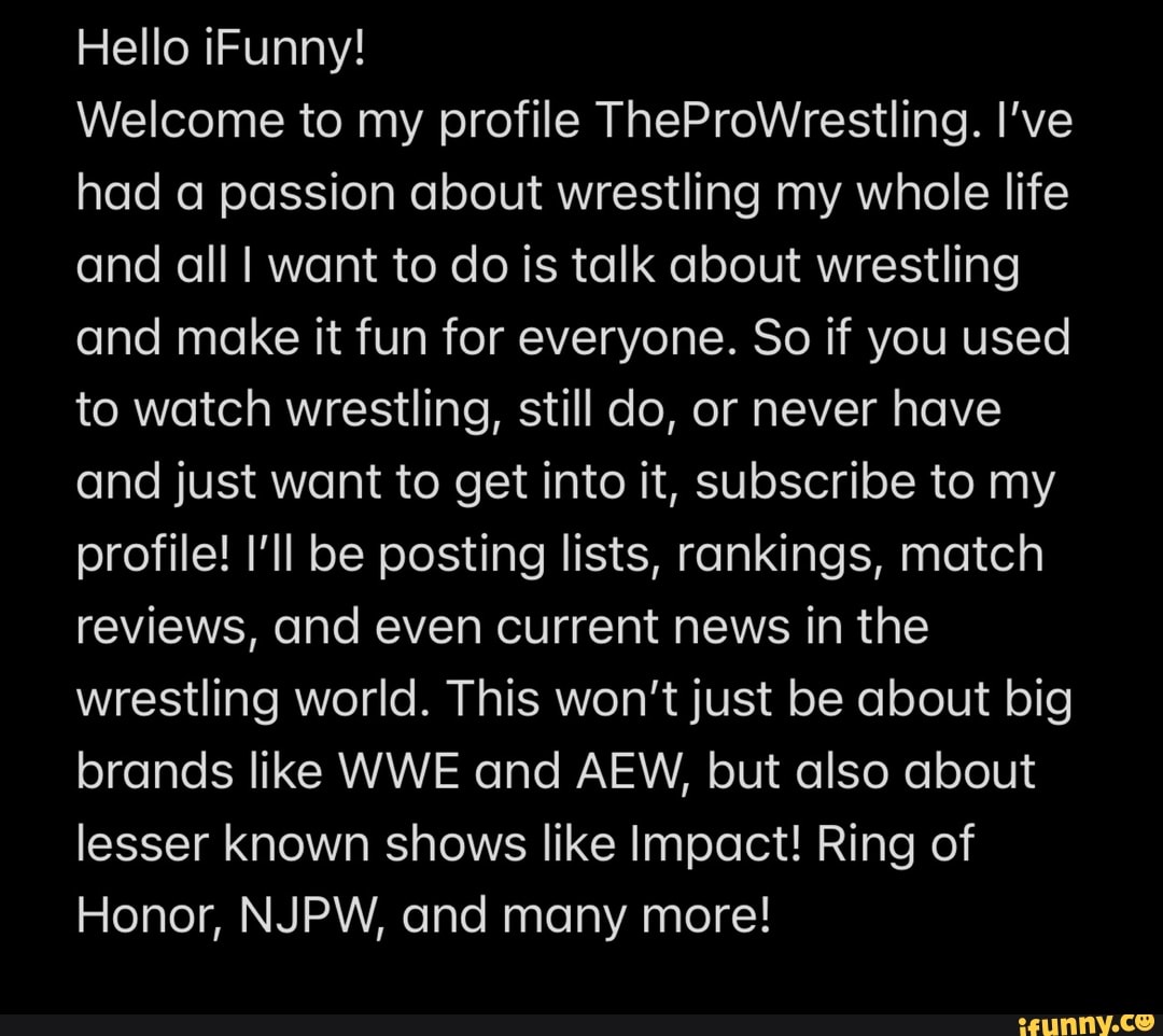 Hello iFunny!
Welcome to my profile TheProWrestling. I've had a passion about wrestling my whole life and all want to do is talk about wrestling and make it fun for everyone. So if you used to watch wrestling, still do, or never have and just want to get into it, subscribe to my profile! I'll be posting lists, rankings, match reviews, and even current news in the wrestling world. This won't just be about big brands like WWE and AEW, but also about lesser known shows like Impact! Ring of
Honor, NJPW, and many more!