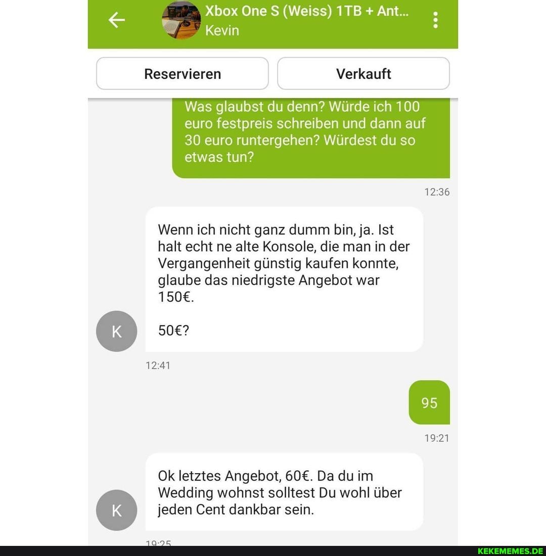 Xbox One (Weiss) ITB Ant...
Kevin
Reservieren Verkauft
Was glaubst du denn? Würde ich 100 euro festpreis schreiben und dann auf
30 euro runtergehen? Würdest du so etwas tun?
Wenn ich nicht ganz dumm bin, ja. Ist halt echt ne alte Konsole, die man in der
Vergangenheit günstig kaufen konnte, glaube das niedrigste Angebot war
1921
Ok letztes Angebot, Da du im
Wedding wohnst solltest Du wohl über
) jeden Cent dankbar sein.