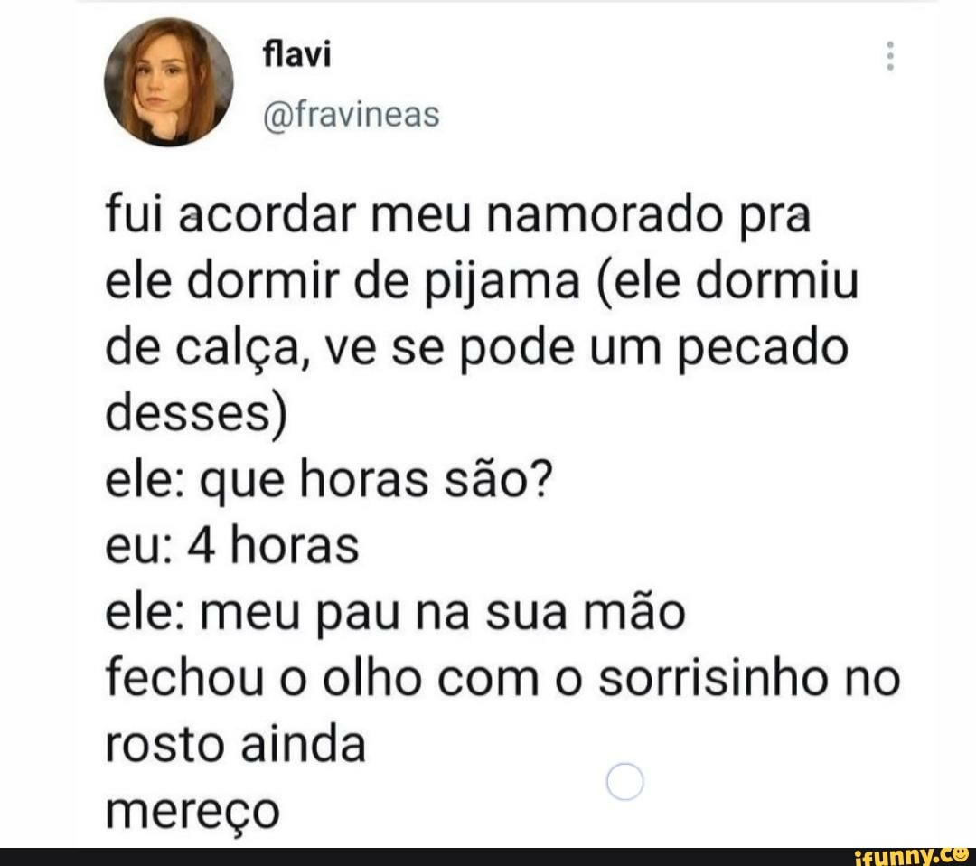 fui acordar meu namorado pra
ele dormir de pijama (ele dormiu de calça, ve se pode um pecado desses)
ele: que horas são?
eu: 4 horas
ele: meu pau na sua mão
fechou o olho com o sorrisinho no rosto ainda
mereço