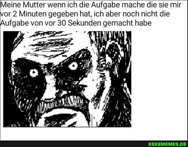 Meine Mutter wenn ich die Aufgabe mache die sie mir vor 2 Minuten gegeben hat, ich aber noch nicht die
Aufgabe von vor 30 Sekunden gemacht habe