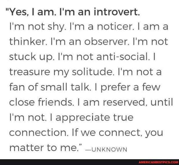 "Yes, am. I'm an introvert.
I'm not shy. I'm a noticer. ama thinker. I'm an observer. I'm not stuck up. I'm not anti-social. I treasure my solitude. I'm not a fan of small talk. I prefer a few close friends. I am reserved, until
I'm not. I appreciate true connection. If we connect, you matter to me." _unknown
