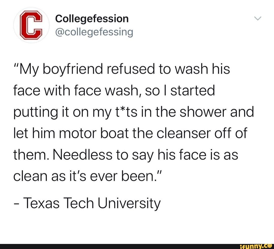"My boyfriend refused to wash his
face with face wash, so I started
putting it on my t*ts in the shower and
let him motor boat the cleanser off of
them. Needless to say his face is as
clean as it's ever been."
Texas Tech University