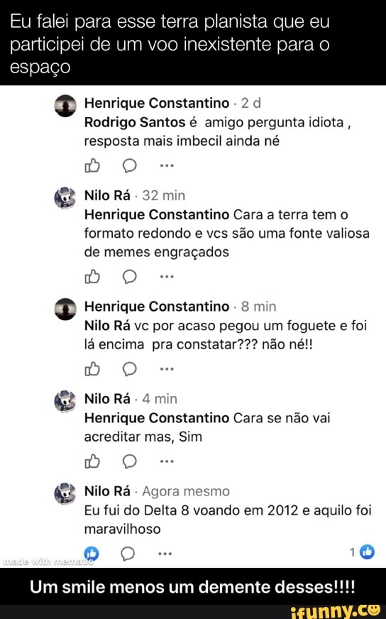 Eu falei para esse terra planista que eu
participei de um voo inexistente para o
espaço
2 Henrique Constantino
Rodrigo Santos é amigo pergunta idiota
resposta mais imbecil ainda né
483 Nilo Rá
Henrique Constantino Cara
a terra tem o
formato redondo e vcs são uma fonte valiosa
de memes engraçados
2 Henrique Constantino
Nilo Rá vc por acaso pegou um foguete e foi
lá encima pra constatar??? não né!!
3 Nilo Ra. 4 min
Henrique Constantino Cara se não vai
acreditar mas, Sim
(3 Nilo Rá
Agora mesmo
Eu fui do Delta 8 voando em 2012 e aquilo foi
maravilhoso
Do 10
E menos um demente desses! - Um smile menos um demente desses!!!!