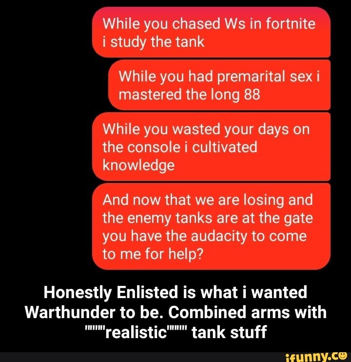 While you chased Ws in fortnite i study the tank
While you had premarital sex i mastered the long 88
While you wasted your days on the console i cultivated knowledge
And now that we are losing and the enemy tanks are at the gate you have the audacity to come to me for help?
Honestly Enlisted is what i wanted
Warthunder to be. Combined arms with tank stuff - Honestly Enlisted is what i wanted Warthunder to be. Combined arms with """"realistic"""" tank stuff