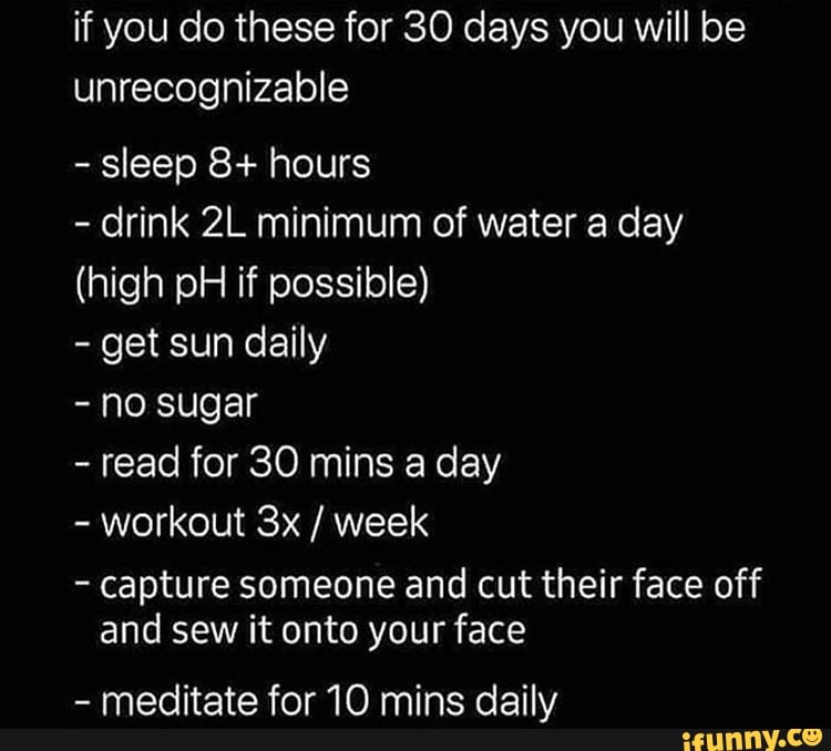 if you do these for 30 days you will be
unrecognizable
sleep 8+ hours
drink 2L minimum of water a day
(high pH if possible)
get sun daily
no sugar
read for 30 mins day
workout 3x week
capture someone and cut their face off
and sew it onto your face
meditate for 10 mins daily