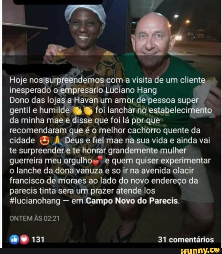 Hoje nos turpreetídamos com a visita de um cliente inesperado o, empresario Luciano Hang
Dono das lojas a Haven um amor de pessoa super gentil e humilde foi lanchar no estabelecimento da minha mae disse que foi lá por quê recomendaram que é o melhor cachorro quente da cidade Deus e fiel mae na sua vida e ainda vai te surpreender e te honrar grandemente mulher guerreira meu orgulhos" quem quiser experimentar o lanche da dona vanuza e so ir na avenida olacir francisco de moraes ao lado do novo endereço da parecis tinta sera um prazer atende los
&lucianohang - em Campo Novo do Parecis.
ONTEM AS 02 21
09131
31 comentários