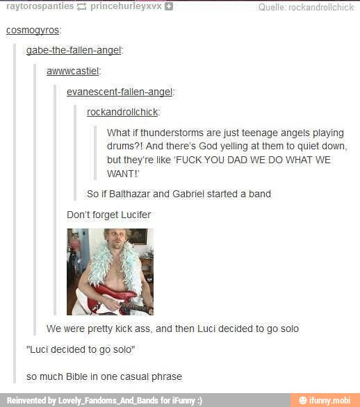 cosmogyros:
gabe-the-fallen-ange!
auwwcastiel
evanescent-fallen-angel
What if thunderstorms are just teenage angels playing
'drums?! And there's God yelling at them to quiet down,
but they're like FUCK YOU DAD WE DO WHAT WE
So if Balthazar and Gabriel started a band
Don't forget Lucifer
We were pretty kick ass, and then Luci decided to go solo
"Luci decided to go solo"
so much Bible in one casual phrase