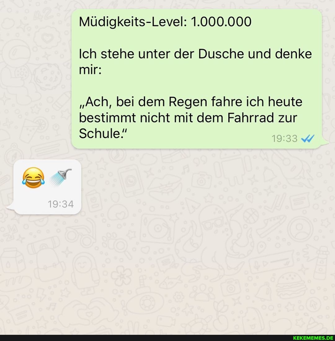 Müdigkeits-Level: 1.000.000
Ich stehe unter der Dusche und denke mir:
"Ach, bei dem Regen fahre ich heute bestimmt nicht mit dem Fahrrad zur
Schule!