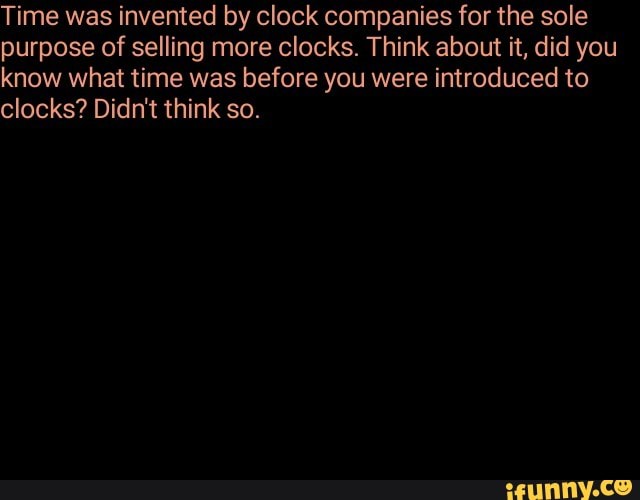 Time was invented by clock companies for the sole purpose of selling more clocks. Think about it