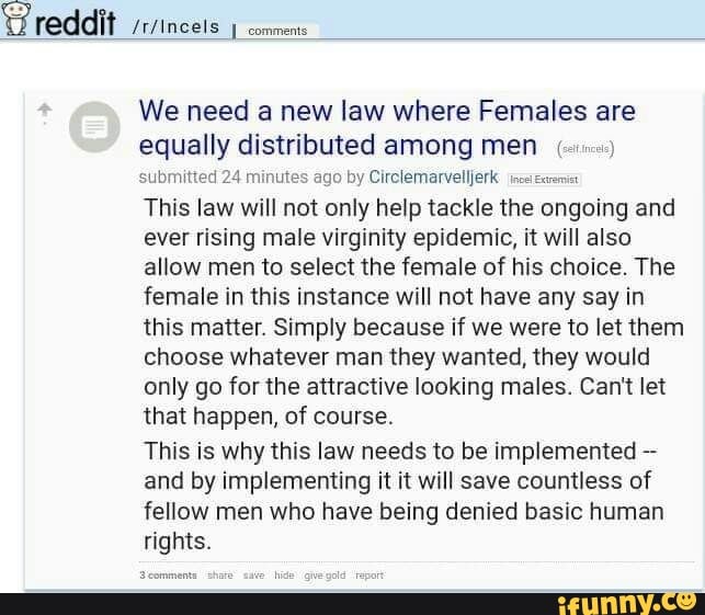 We need a new law where Females are
equally distributed among men (sms)
submitted 24 minutes ago by Circlemarvelljerk ince exami
This law will not only help tackle the ongoing and
ever rising male virginity epidemic, it will also
allow men to select the female of his choice. The
female in this instance will not have any say in
this matter. Simply because if we were to let them
choose whatever man they wanted, they would
only go for the attractive looking males. Can't let
that happen, of course.
This is why this law needs to be implemented and by implementing it it will save countless of
fellow men who have being denied basic human
rights.