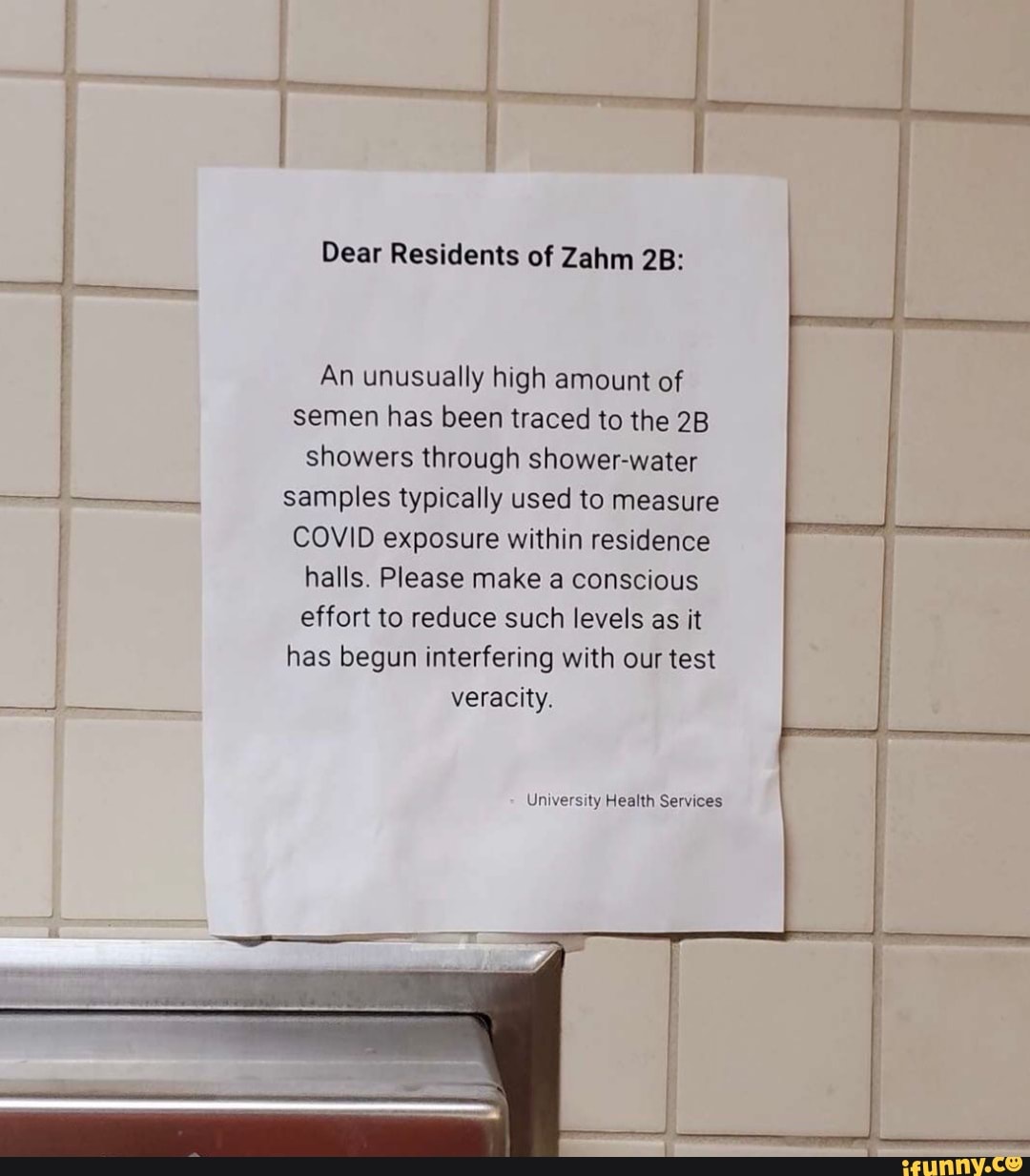 Dear Residents of Zahm
An unusually high amount of semen has been traced to the showers through shower-water samples typically used to measure
COVID exposure within residence halls. Please make a conscious effort to reduce such levels as it has begun interfering with our test veracity.
University Health Services