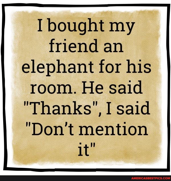 bought my friend an elephant for his
room. He said
"Thanks', I said
"Don't mention it"