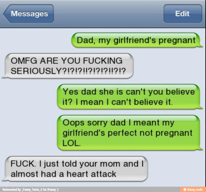 ES my girlfriend's CN
OMFG ARE YOU FUCKING
Yes dad she is can't you believe
it? I mean I can't believe it.
I
Oops sorry dad I meant my
girlfriend's perfect not pregnant
LOL.
FUCK. I just told your mom and I
almost had a heart attack