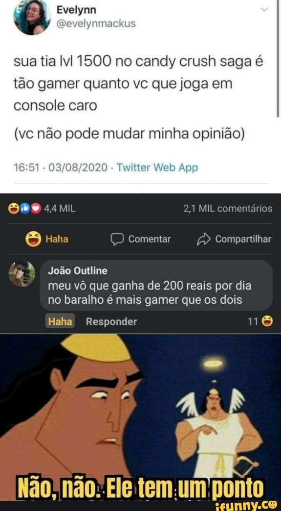 sua tia 1500 no candy crush saga é tão gamer quanto vc que joga em console caro
(vc não pode mudar minha opinião)
Web App
MIL 2,1 MIL comentários
Haha Comentar Compartilhar
João Outline meu vô que ganha de 200 reais por dia no baralho é mais gamer que os dois
Haha Responder no
Não, não. Ele tem um ponto