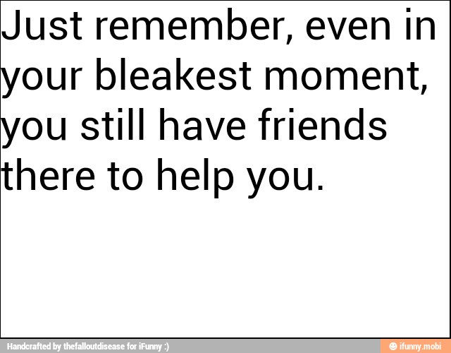 Just remember, even in
your bleakest moment,
you still have friends
there to help you.