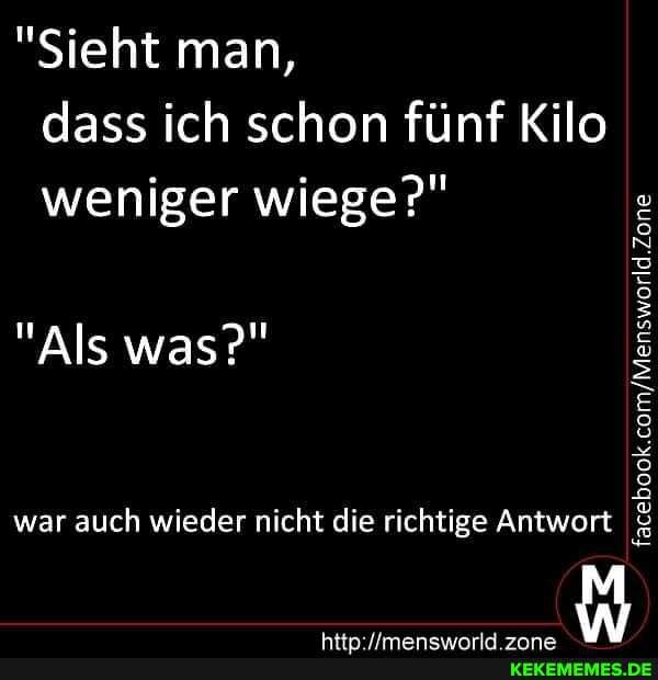 "Sieht man, dass ich schon fünf Kilo weniger wiege?"
"Als was?"
war auch wieder nicht die richtige Antwort