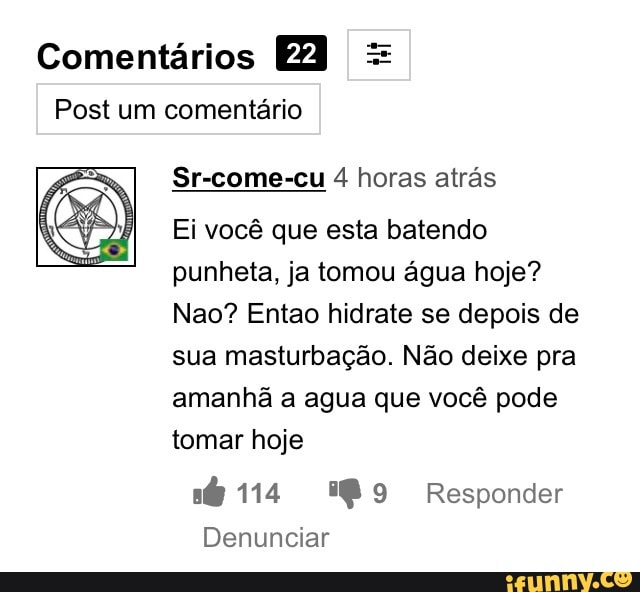 Comentários =
Post um comentário
Sr-come-cu 4 horas atrás
Ei você que esta batendo
punheta, ja tomou água hoje?
Nao? Entao hidrate se depois de
sua masturbação. Não deixe pra
amanhã a agua que você pode
tomar hoje
a 114 %®9 Responder
Denunciar