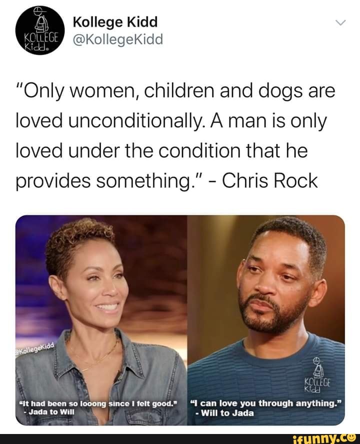 "Only women, children and dogs are
loved unconditionally. A man is only
loved under the condition that he
provides something." Chris Rock
"it had been so looong since I felt good." "I can love you through anything."
Jada to Will
Will to Jada