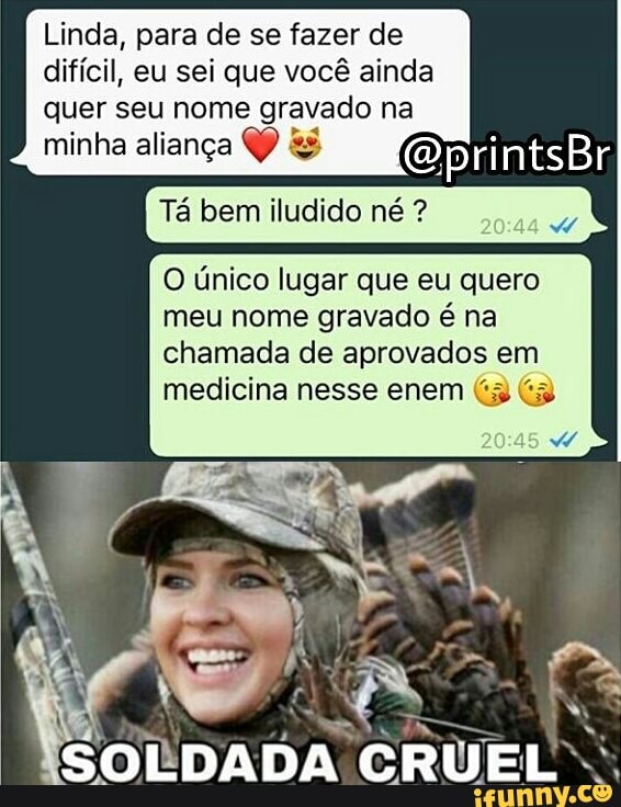 Linda, para de se fazer de
difícil, eu sei que você ainda
quer seu nome gravado na
minha aliança & @printsBr
Ta bem iludido né O Unico lugar que eu quero
meu nome gravado é na
chamada de aprovados em
medicina nesse enem (3 (3
SOLDADA. ST Tak
N
