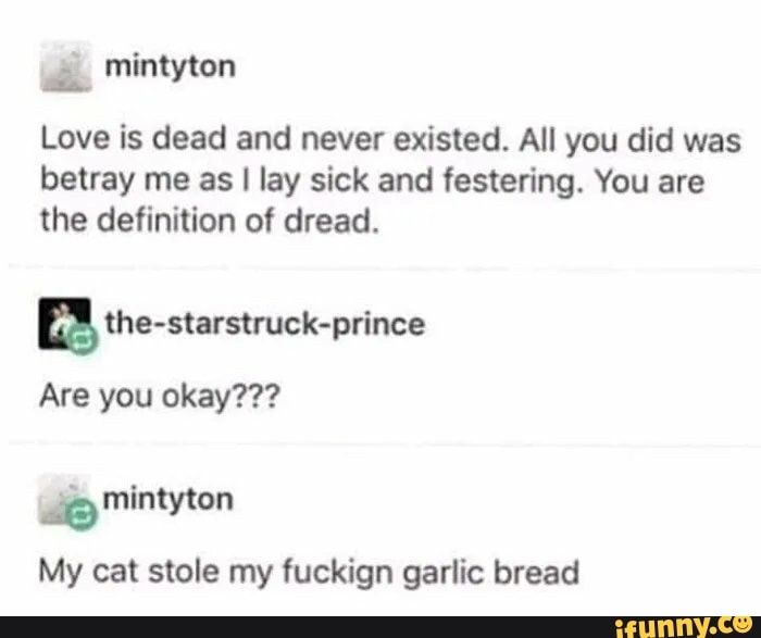 mintyton
Love is dead and never existed. All you did was betray me as I lay sick and festering. You are the definition of dread.
Are you okay???
wi Mintyton
My cat stole my fuckign garlic bread