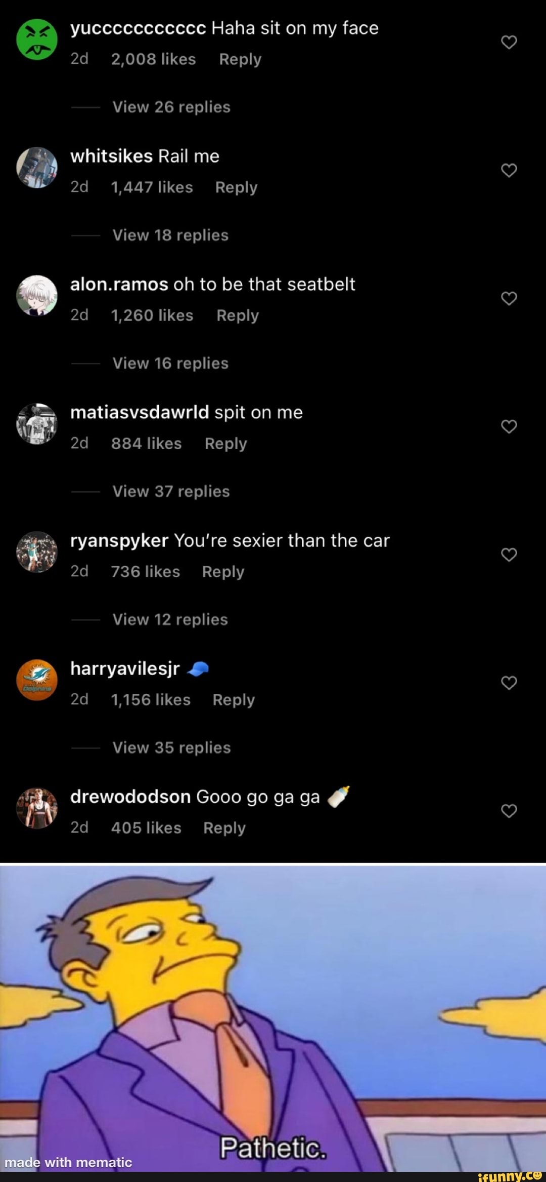 yuccccccccccc Haha sit on my face
2,008 likes Reply
View 26 replies
whitsikes Rail me
1,447 likes Reply
View 18 replies
alon.ramos oh to be that seatbelt
1,260 likes Reply
View 16 replies
matiasvsdawrld spit on me likes Reply
View 37 replies
ryanspyker You're sexier than the car od 736 likes Reply
View 12 replies harryavilesjr
1,156 likes Reply
View 35 replies
Arewododson Gooo go ga ga likes Reply
Pathetic