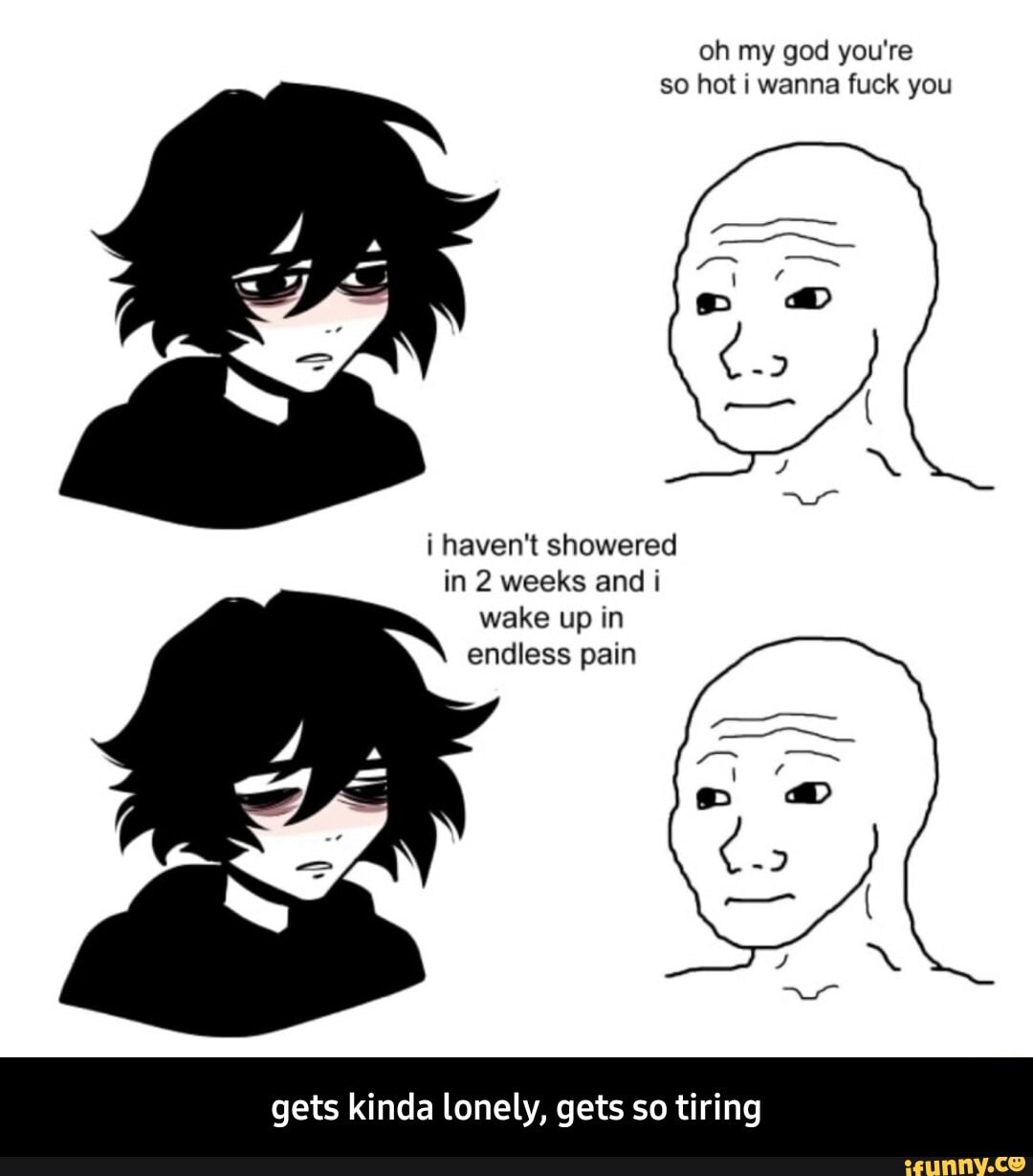 oh my god you're so hot i wanna fuck you
i haven't showered
in 2 weeks and i wake up in
endless pain
gets kinda lonely, gets so tiring - gets kinda lonely, gets so tiring