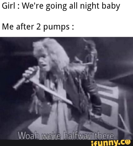 Girl : We're going all night baby
Me after 2 pumps: