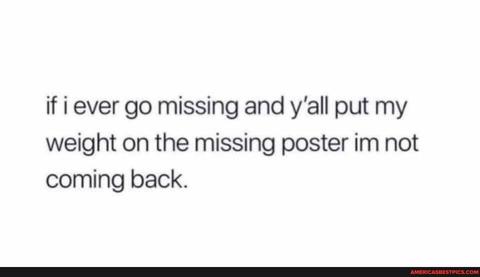 if ever go missing and y'all put my weight on the missing poster im not coming back.