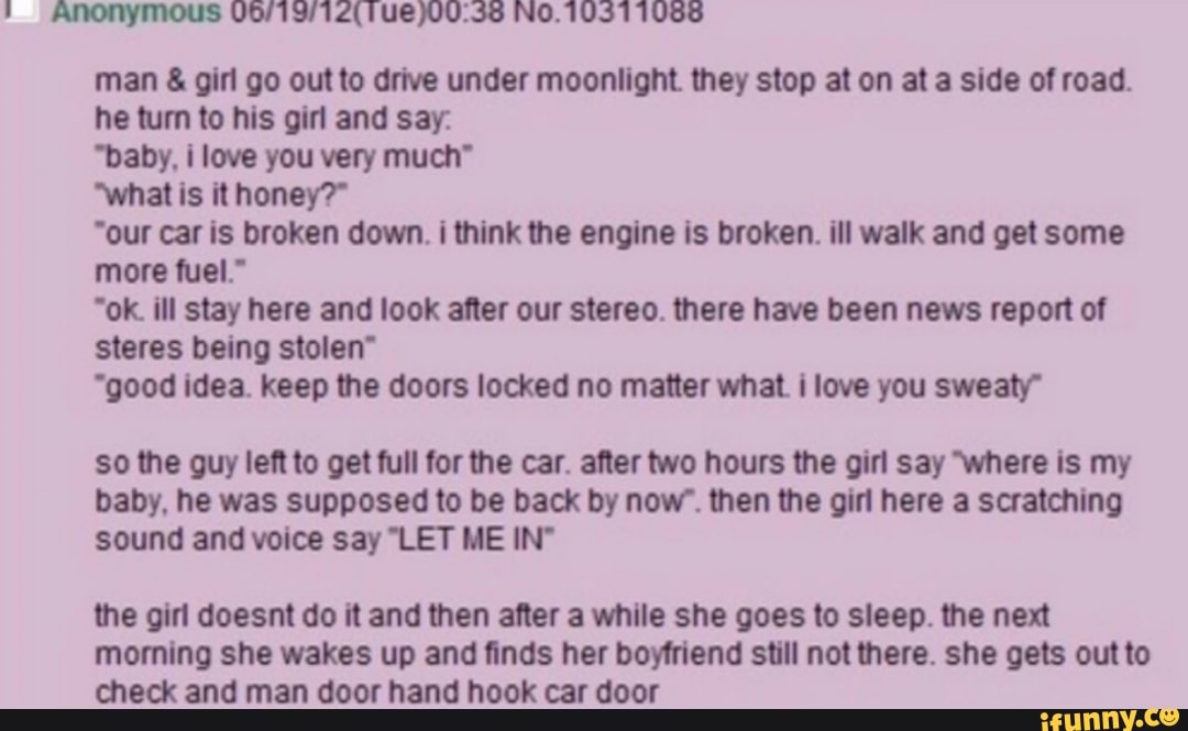 Anonymous 06" 9112(Tue)00138 No.1 031 1088
man 8- gm go out to drive under moonlight they stop at on at a side of road.
he turn to hts girl and say
'baby. i love you very much"
What 15 it honey?‘
'our w is broken down. I think the engine Is broken. ill walk and get some
more tuet.‘
"ok III stay here and look atter our stereo. there have been news report ot
stares being stolen“
“good idea. keep the doors locked no matter what I love you sweaty"
so the guy left to get full tor the w. afler two hours the girl say Were is my
baby. he was supposed to be back by novr. then the girl here a scratching
sound and voice say ET ME IN'
the gm doesnt do It and then after a while she goes to sleep. the next
morning she wakes up and finds her boyfriend still not there. she gets out to
check and man door hand hook car door