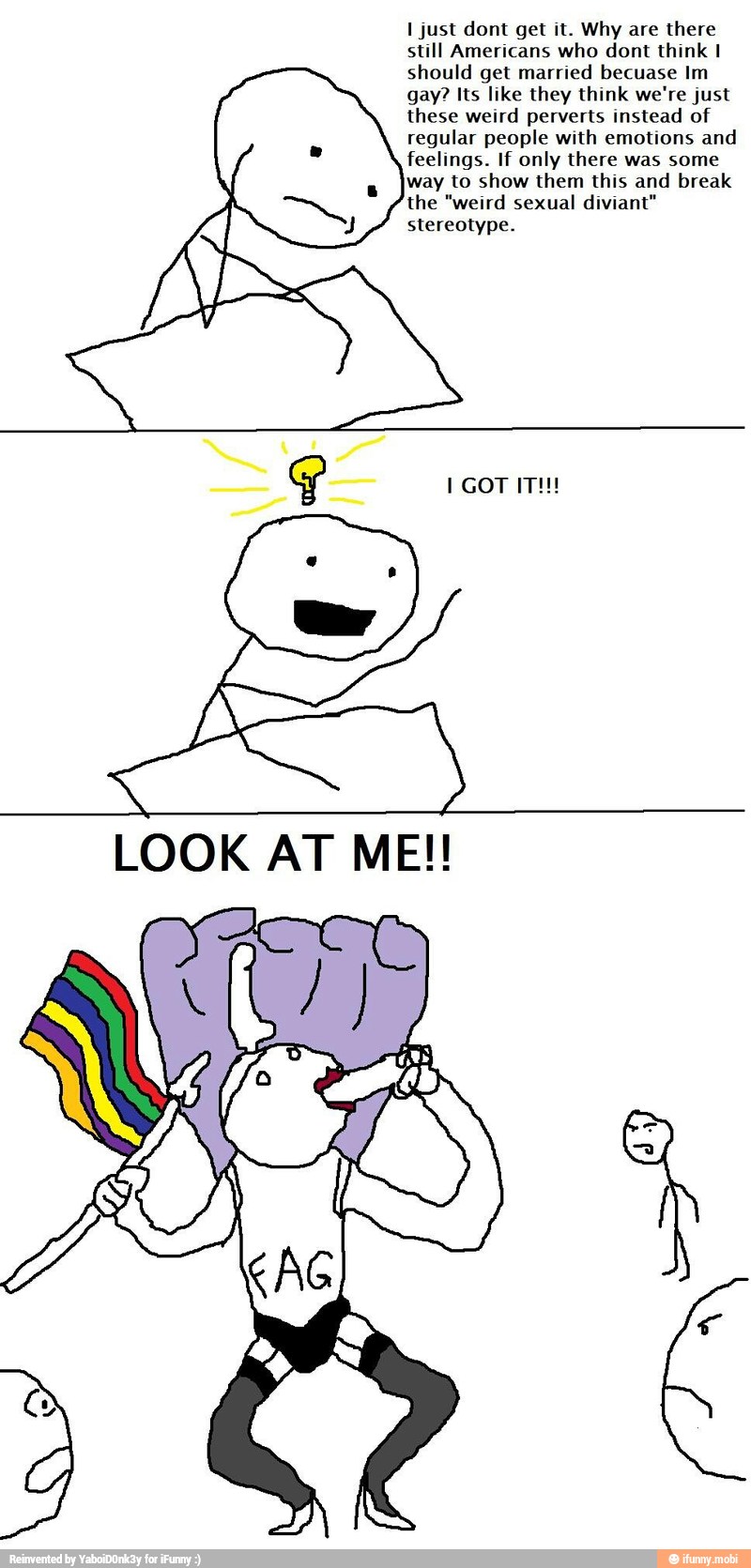 I just dont get it. Why are there
still Americans who dont think I
should get married becuase Im
gay? Its like they think we're just
these weird perverts instead of
regular people with emotions and
feelings. If only there was some
way to show them this and break
the "weird sexual diviant"
stereotype.
LOOK AT ME!!