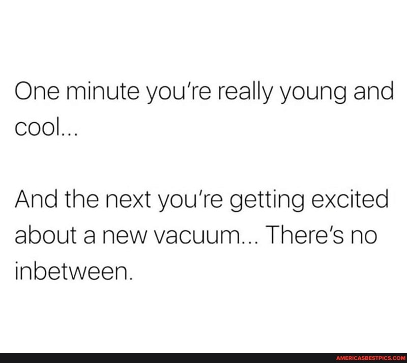 One minute you're really young and cool...
And the next you're getting excited about anew vacuum... There's no inbetween.