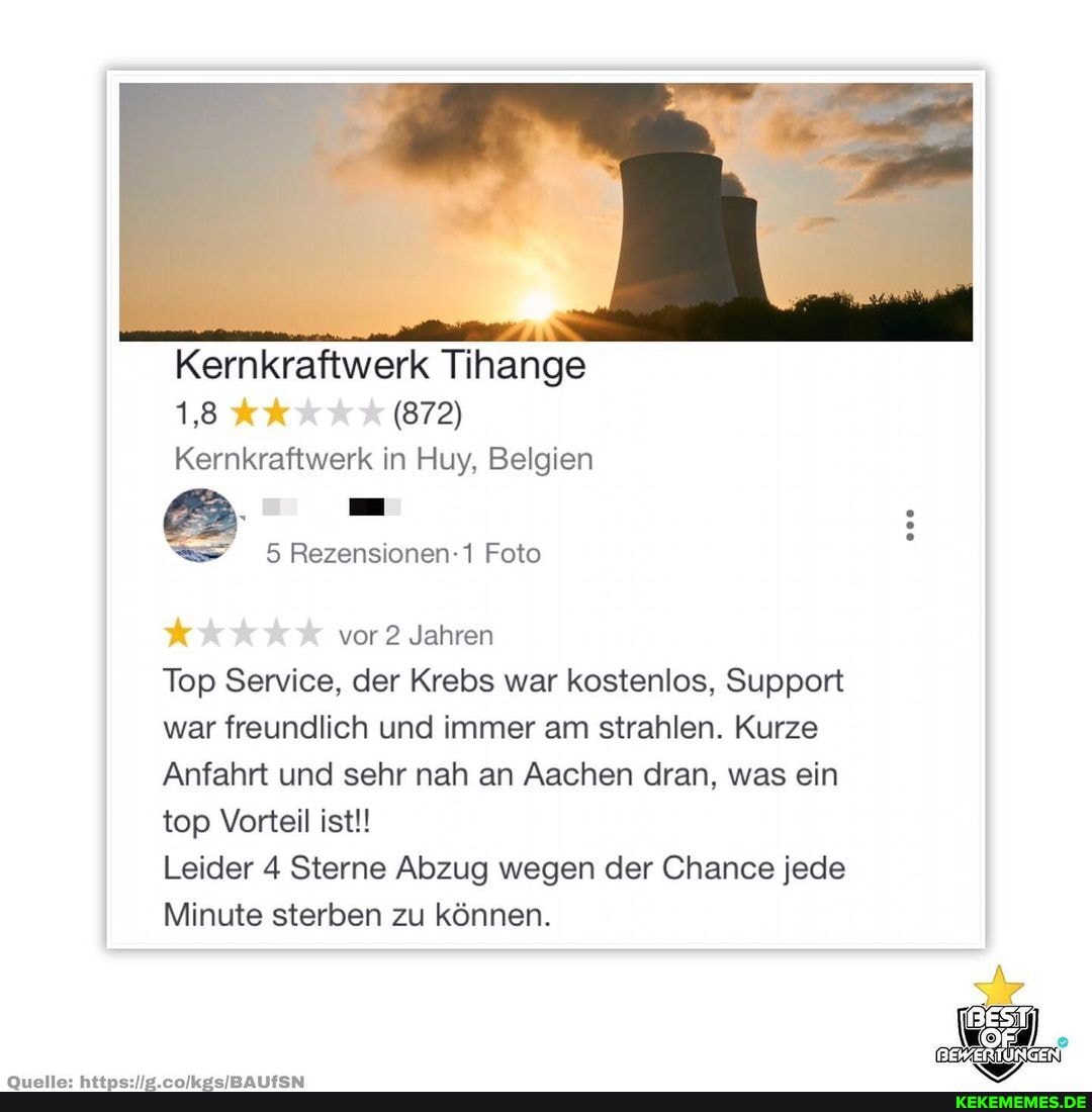 Kernkraftwerk Tihange
(872)
Kernkraftwerk in Huy, Belgien
mm
Rezensionen- Foto
vor 2 Jahren
Top Service, der Krebs war kostenlos, Support war freundlich und immer am strahlen. Kurze
Anfahrt und sehr nah an Aachen dran, was ein top Vorteil ist!!
Leider 4 Sterne Abzug wegen der Chance jede
Minute sterben zu können.