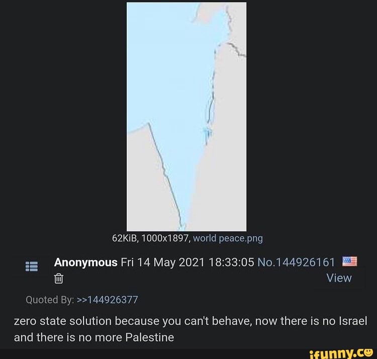 62KiB, 1000x1897, world peace
i= Anonymous Fri 14 May 2021 No.144926161 wW View
Quoted By: >>144926377
zero state solution because you can't behave, now there is no Israel and there is no more Palestine