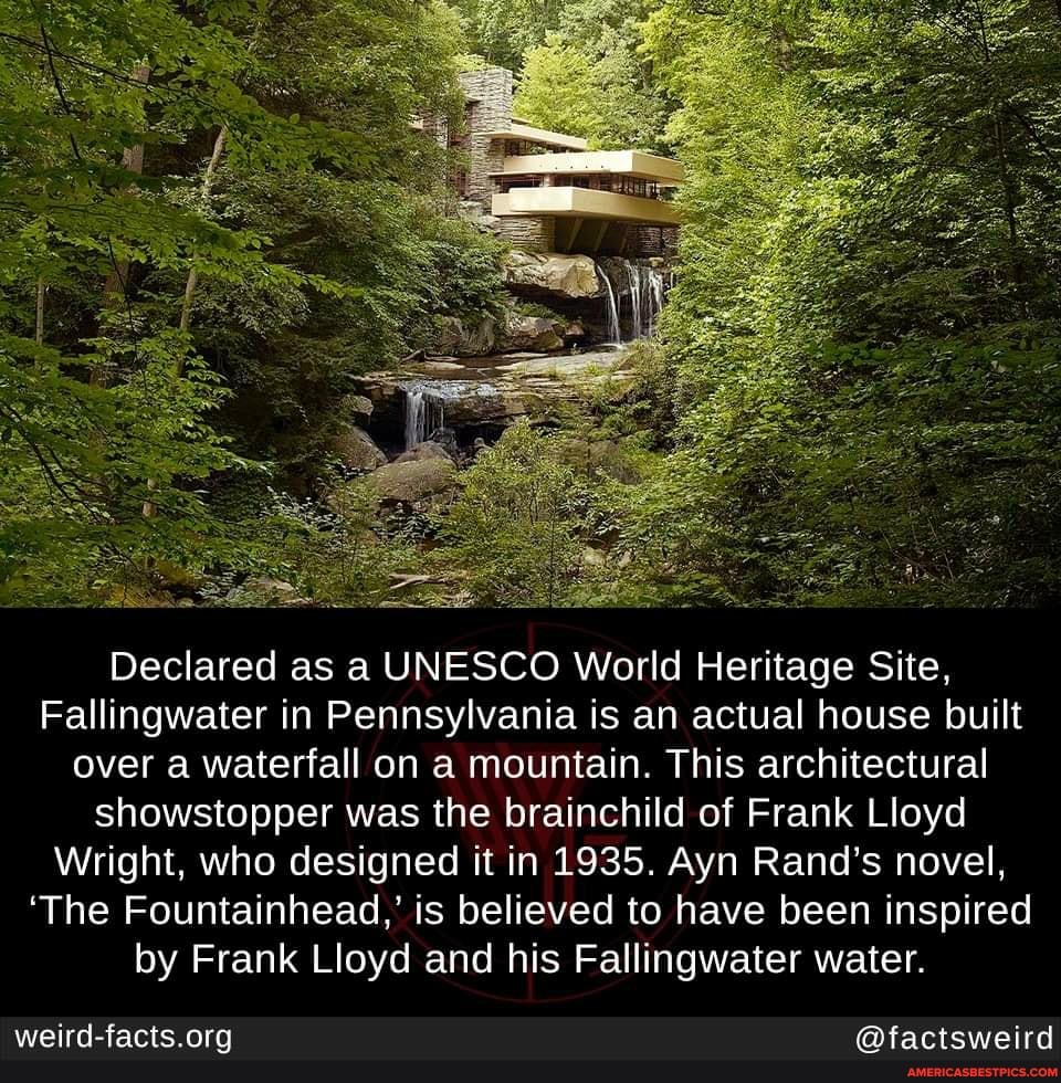 Declared as a UNESCO World Heritage Site,
Fallingwater in Pennsylvania is an actual house built over a waterfall on a mountain. This architectural showstopper was the brainchild of Frank Lloyd
Wright, who designed it in 1935. Ayn Rand's novel,
'The Fountainhead,' is believed to have been inspired by Frank Lloyd and his Fallingwater water.
@factsweird