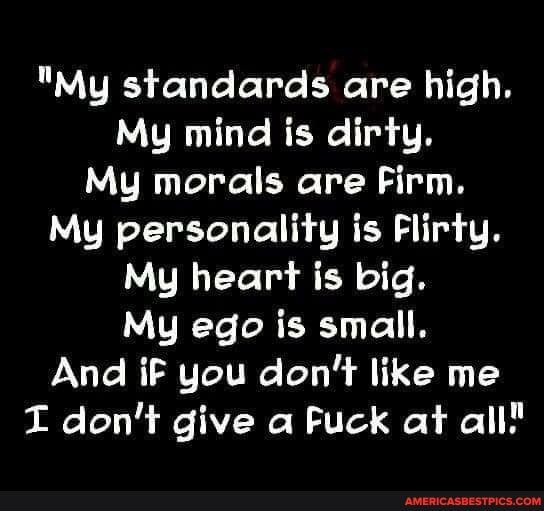 "My standards are high.
My mind is dirty.
My morals are Firm.
My personality is Flirty.
My heart is big.
My ego is small.
And iF you don't like me don't give a Fuck at all"