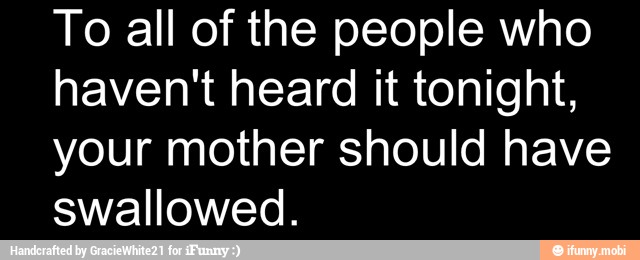 To all of the people who
haven't heard it tonight,
your mother should have
swallowed.