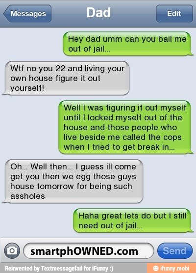 f Hey dad umm can you bail
ma
Wtf no you 22 and living your
own house figure it out
yourself!
Well I was figuring it out myself
until I locked myself out of the
house and those people who
live beside me called the cops
when I tried to get break in...
get you then we egg those guys
house tomorrow for being such
assholes
(Haha great lets do but I
need out of jail...