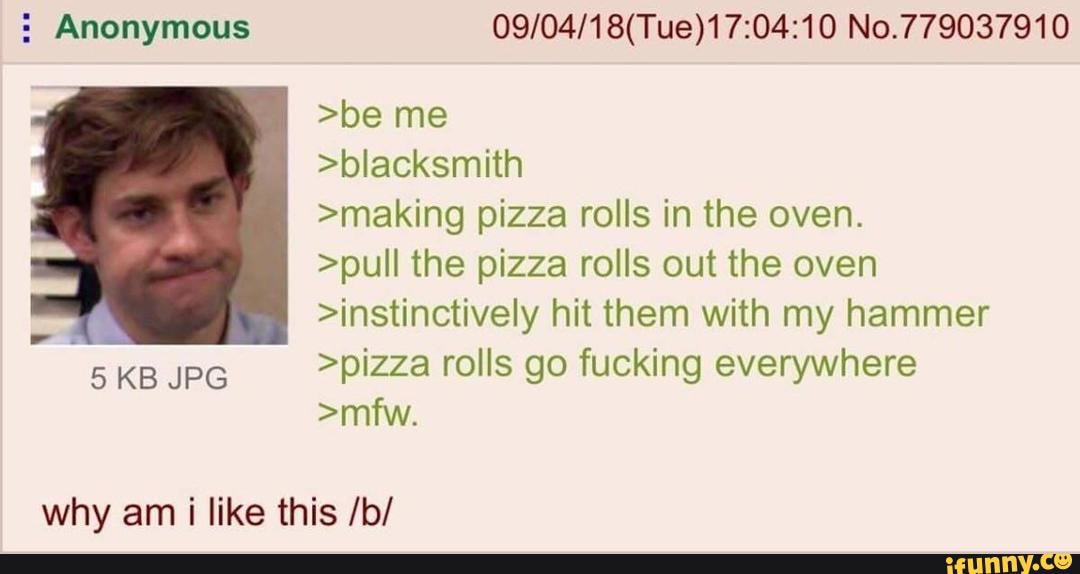 5 Anonymous 09/04/18(Tue)17:04:10 No.779037910
>be me
>bIacksmith
>making pizza rolls in the oven.
>puli the pizza rolls out the oven
>instinctiveIy hit them with my hammer
‘5
KB JPG
>pizza rolls go fucking everywhere
>mfw.