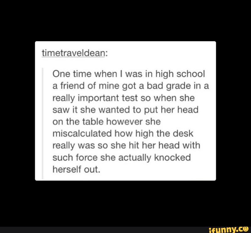 One time when I was in high school
a friend of mine got a bad grade m a
really Imponant test so when she
saw it she wanted to put her head
on the table however she
miscalculated how high the desk
such force she actually knocked
herself out.