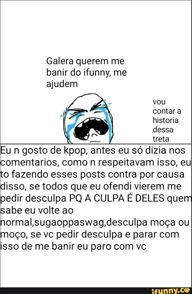 Galera querem me
banir do ifunny, me
ajudem
dessa
treta
Eu n gosto de kpop, antes eu só dizia nos
comentarios, como n respeitavam isso, eu
to fazendo esses posts contra por causa
disso, se todos que eu ofendi vierem me
pedir desculpa PQ A CULPA É DELES quem
sabe eu volte ao
normal,sugaoppaswag, desculpa moça ou
moço, se vc pedir desculpa e parar com
isso de me banir eu paro com vc