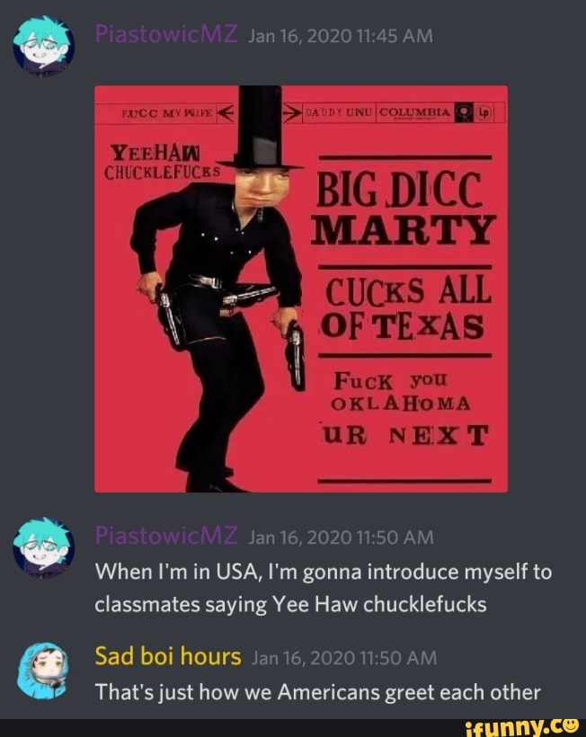 MARTY
OKLAHOMA
Z Jan 16,2020 11:50 AM
When I'm in USA, I'm gonna introduce myself to
classmates saying Yee Haw chucklefucks
é
Sad boi hours Jan 16, 2020 11:50 AM
That's justhow we Americans greet each other