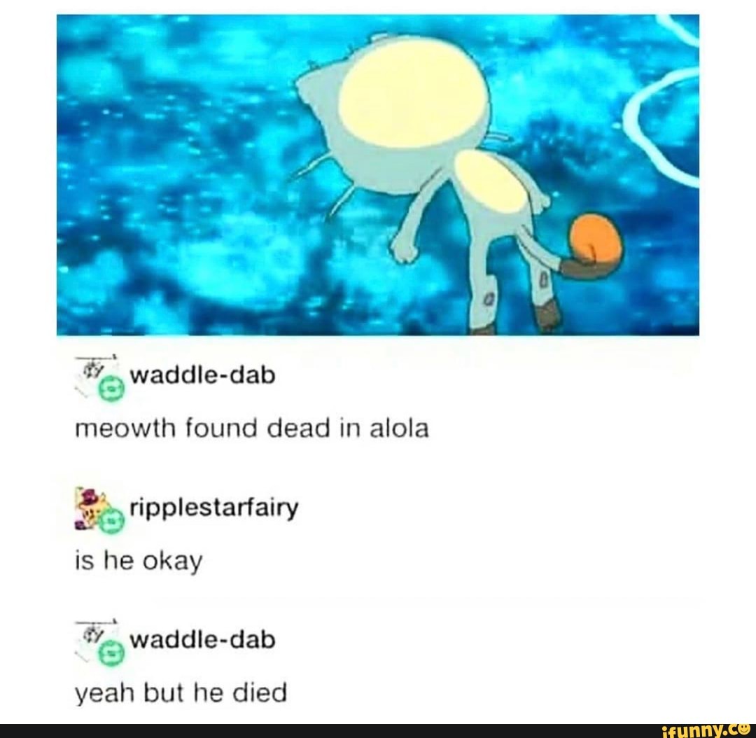 E Waddle dab
meowth found dead in alola
Be ripplestarfairy
is he okay
To waddle-dab
yeah but he died