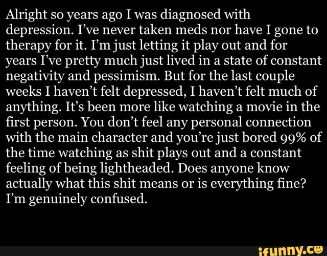 Alright so years ago I was
diagnosed with
depression. I've never taken meds nor
have I gone to
therapy for it. I'm just letting it play out and for
years I've pretty much just lived in a state of constant
negativity and pessimism. But for the last couple
weeks I haven't felt depressed, I haven't felt much of
anything. It's been more
like watching a
movie in the
first person. You don't feel any personal connection
with the main character and you're just bored 99% of
the time watching as shit plays out and a constant
feeling of being lightheaded. Does anyone know
actually what this shit means or
is everything fine?
I'm genuinely confused.