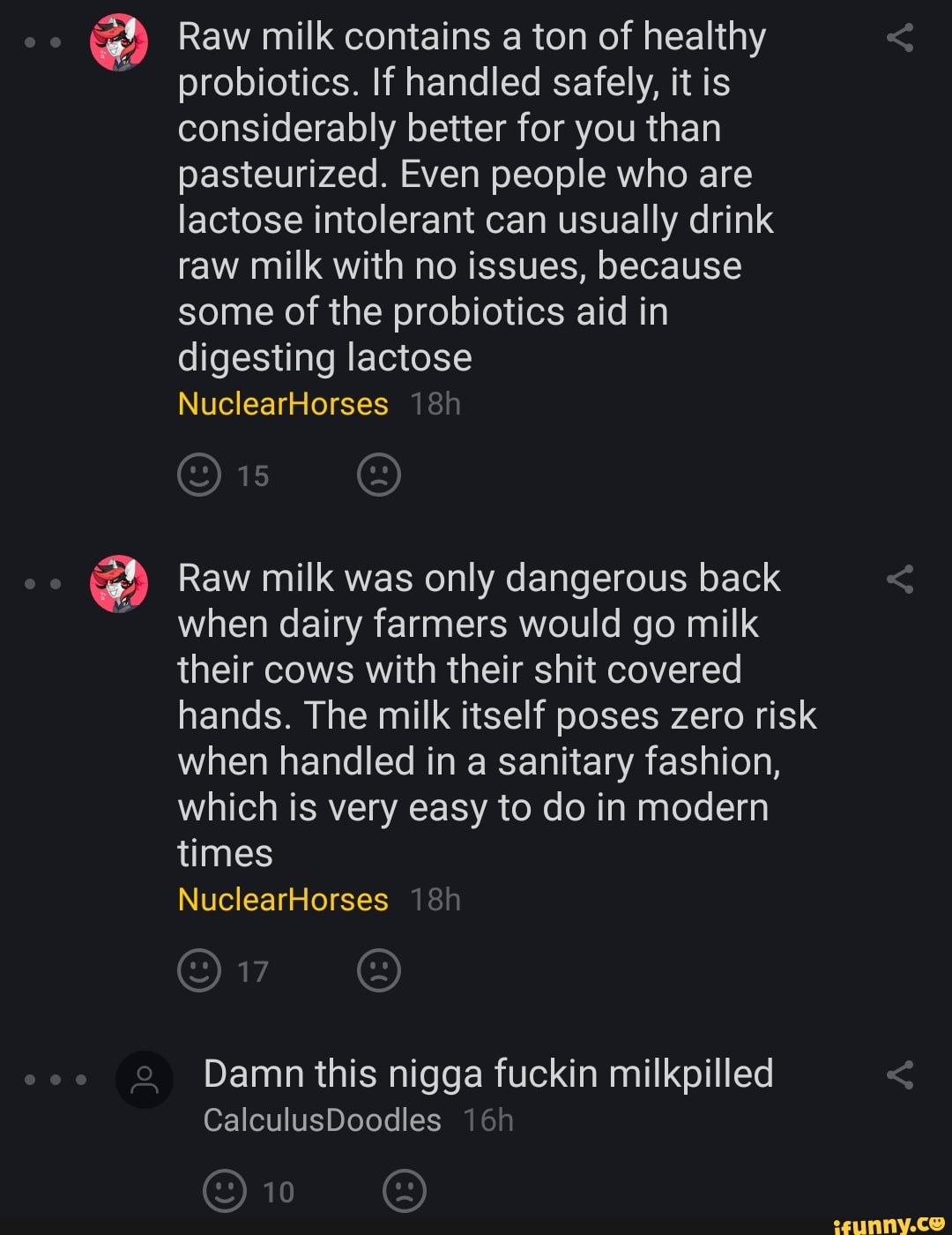 Raw milk contains a ton of healthy
probiotics. If handled safely, it is
considerably better for you than
pasteurized. Even people who are
lactose intolerant can usually drink
raw milk with no issues, because
some of the probiotics aid in
digesting lactose
Raw milk was only dangerous back
when dairy farmers would go milk
their cows with their shit covered
hands. The milk itself poses zero risk
when handled in a sanitary fashion,
which is very easy to do in modern
times
Damn this nigga fuckin milkpilled